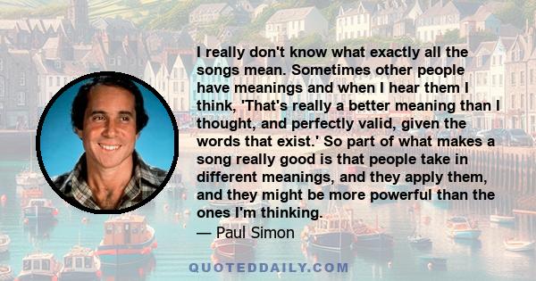 I really don't know what exactly all the songs mean. Sometimes other people have meanings and when I hear them I think, 'That's really a better meaning than I thought, and perfectly valid, given the words that exist.'