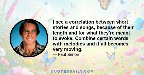 I see a correlation between short stories and songs, because of their length and for what they're meant to evoke. Combine certain words with melodies and it all becomes very moving.