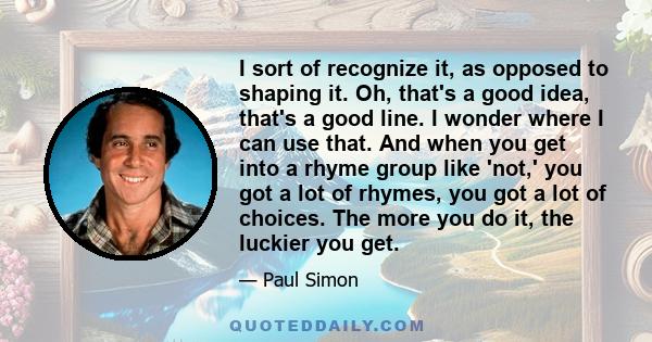 I sort of recognize it, as opposed to shaping it. Oh, that's a good idea, that's a good line. I wonder where I can use that. And when you get into a rhyme group like 'not,' you got a lot of rhymes, you got a lot of