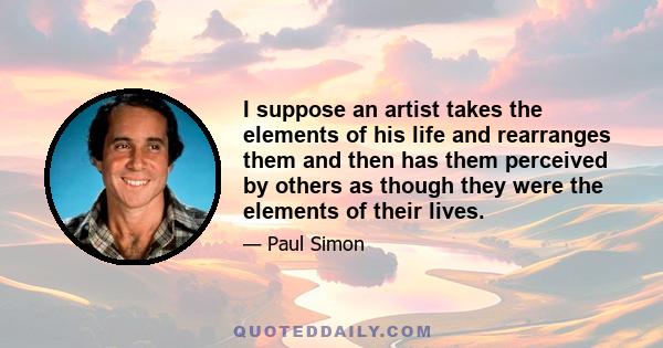 I suppose an artist takes the elements of his life and rearranges them and then has them perceived by others as though they were the elements of their lives.