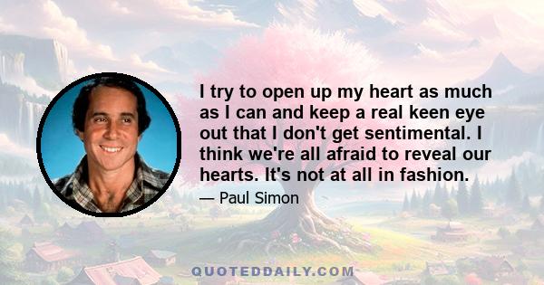 I try to open up my heart as much as I can and keep a real keen eye out that I don't get sentimental. I think we're all afraid to reveal our hearts. It's not at all in fashion.