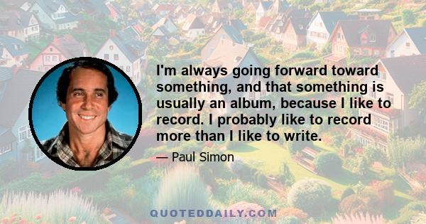 I'm always going forward toward something, and that something is usually an album, because I like to record. I probably like to record more than I like to write.