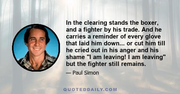 In the clearing stands the boxer, and a fighter by his trade. And he carries a reminder of every glove that laid him down... or cut him till he cried out in his anger and his shame I am leaving! I am leaving but the