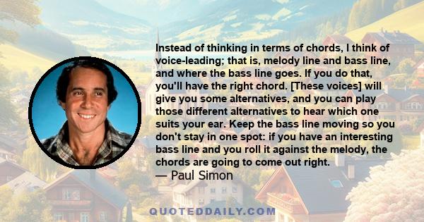 Instead of thinking in terms of chords, I think of voice-leading; that is, melody line and bass line, and where the bass line goes. If you do that, you'll have the right chord. [These voices] will give you some