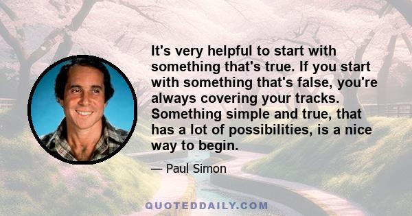 It's very helpful to start with something that's true. If you start with something that's false, you're always covering your tracks. Something simple and true, that has a lot of possibilities, is a nice way to begin.