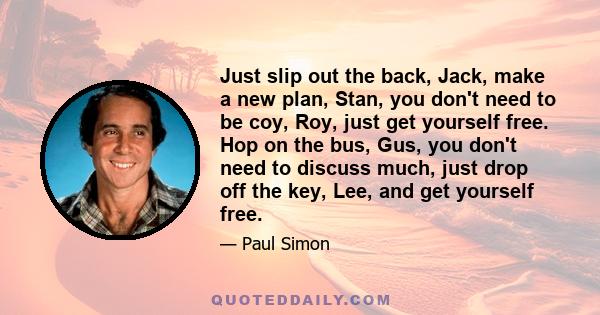 Just slip out the back, Jack, make a new plan, Stan, you don't need to be coy, Roy, just get yourself free. Hop on the bus, Gus, you don't need to discuss much, just drop off the key, Lee, and get yourself free.