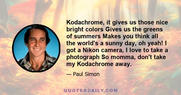 Kodachrome, it gives us those nice bright colors Gives us the greens of summers Makes you think all the world's a sunny day, oh yeah! I got a Nikon camera, I love to take a photograph So momma, don't take my Kodachrome