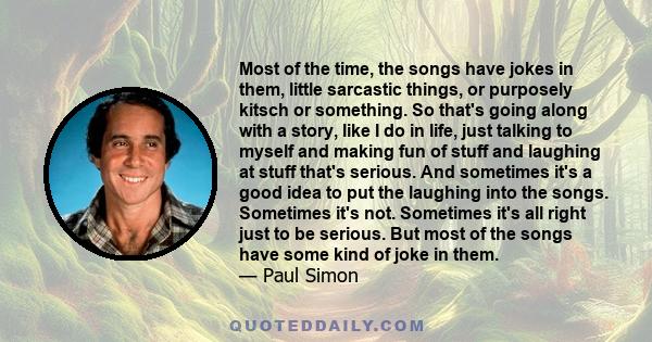 Most of the time, the songs have jokes in them, little sarcastic things, or purposely kitsch or something. So that's going along with a story, like I do in life, just talking to myself and making fun of stuff and