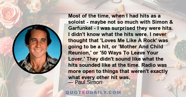 Most of the time, when I had hits as a soloist - maybe not so much with Simon & Garfunkel - I was surprised they were hits. I didn't know what the hits were. I never thought that 'Loves Me Like A Rock' was going to be a 