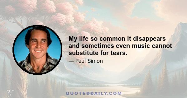 My life so common it disappears and sometimes even music cannot substitute for tears.