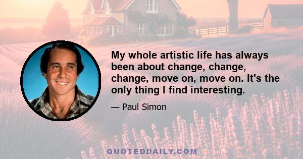 My whole artistic life has always been about change, change, change, move on, move on. It's the only thing I find interesting.