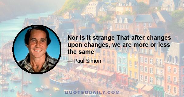 Nor is it strange That after changes upon changes, we are more or less the same