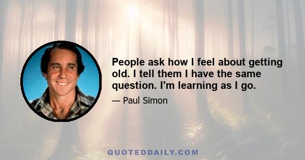 People ask how I feel about getting old. I tell them I have the same question. I'm learning as I go.