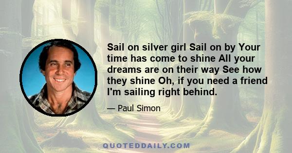 Sail on silver girl Sail on by Your time has come to shine All your dreams are on their way See how they shine Oh, if you need a friend I'm sailing right behind.