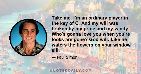 Take me. I'm an ordinary player in the key of C. And my will was broken by my pride and my vanity. Who's gonna love you when you're looks are gone? God will. Like he waters the flowers on your window sill.