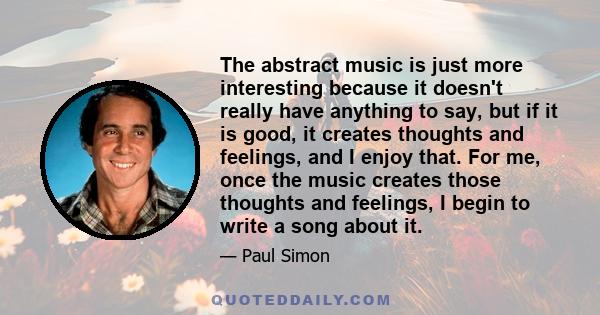 The abstract music is just more interesting because it doesn't really have anything to say, but if it is good, it creates thoughts and feelings, and I enjoy that. For me, once the music creates those thoughts and