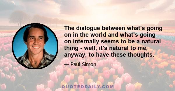 The dialogue between what's going on in the world and what's going on internally seems to be a natural thing - well, it's natural to me, anyway, to have these thoughts.