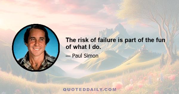 The risk of failure is part of the fun of what I do.