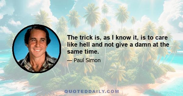 The trick is, as I know it, is to care like hell and not give a damn at the same time.