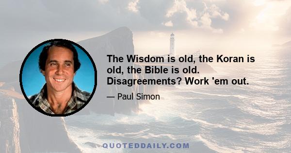 The Wisdom is old, the Koran is old, the Bible is old. Disagreements? Work 'em out.