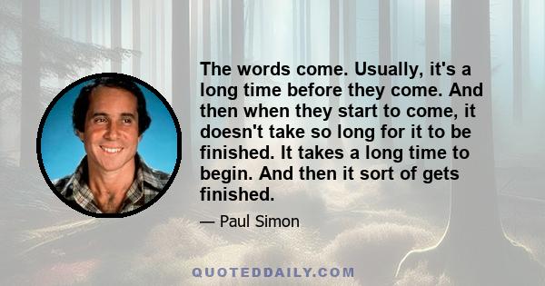 The words come. Usually, it's a long time before they come. And then when they start to come, it doesn't take so long for it to be finished. It takes a long time to begin. And then it sort of gets finished.