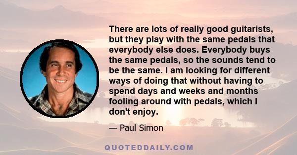 There are lots of really good guitarists, but they play with the same pedals that everybody else does. Everybody buys the same pedals, so the sounds tend to be the same. I am looking for different ways of doing that