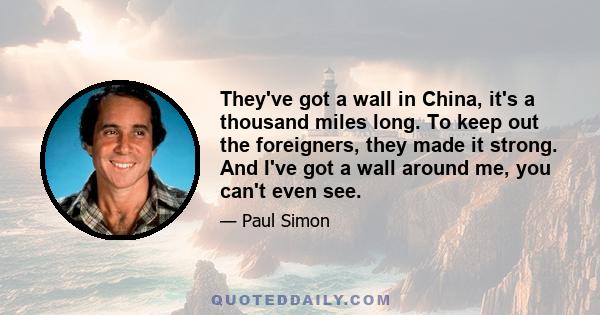 They've got a wall in China, it's a thousand miles long. To keep out the foreigners, they made it strong. And I've got a wall around me, you can't even see.