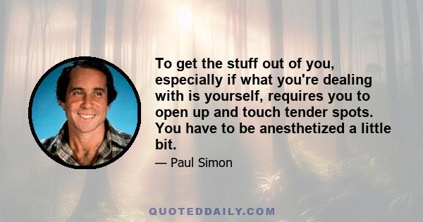 To get the stuff out of you, especially if what you're dealing with is yourself, requires you to open up and touch tender spots. You have to be anesthetized a little bit.