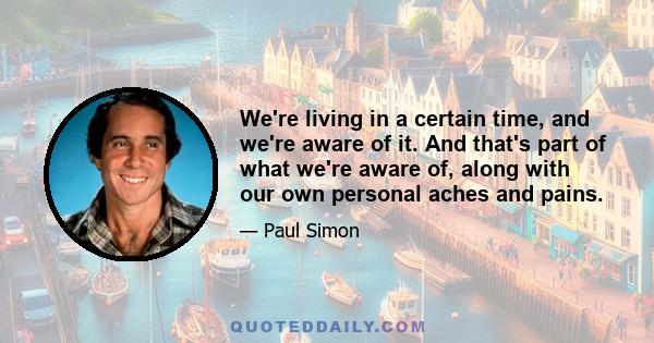 We're living in a certain time, and we're aware of it. And that's part of what we're aware of, along with our own personal aches and pains.