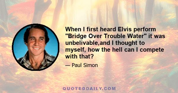 When I first heard Elvis perform Bridge Over Trouble Water it was unbelivable,and I thought to myself, how the hell can I compete with that?