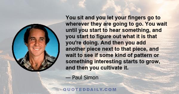 You sit and you let your fingers go to wherever they are going to go. You wait until you start to hear something, and you start to figure out what it is that you're doing. And then you add another piece next to that