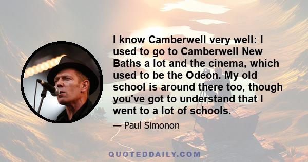 I know Camberwell very well: I used to go to Camberwell New Baths a lot and the cinema, which used to be the Odeon. My old school is around there too, though you've got to understand that I went to a lot of schools.