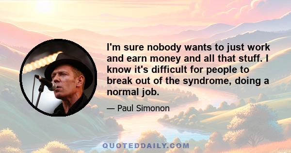 I'm sure nobody wants to just work and earn money and all that stuff. I know it's difficult for people to break out of the syndrome, doing a normal job.