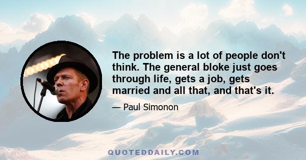 The problem is a lot of people don't think. The general bloke just goes through life, gets a job, gets married and all that, and that's it.