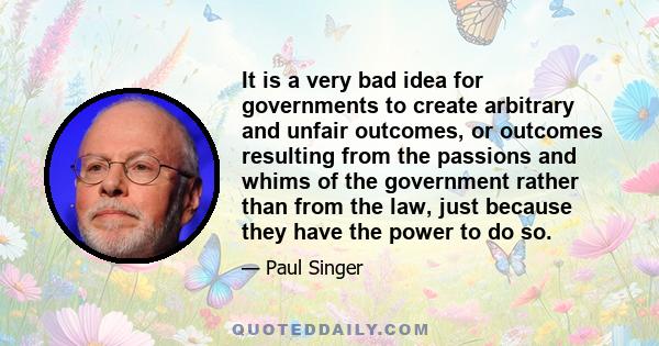 It is a very bad idea for governments to create arbitrary and unfair outcomes, or outcomes resulting from the passions and whims of the government rather than from the law, just because they have the power to do so.