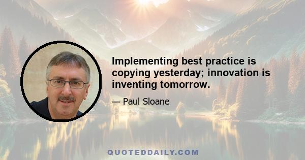 Implementing best practice is copying yesterday; innovation is inventing tomorrow.