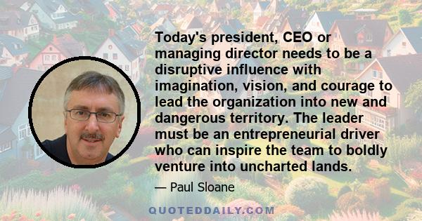 Today's president, CEO or managing director needs to be a disruptive influence with imagination, vision, and courage to lead the organization into new and dangerous territory. The leader must be an entrepreneurial