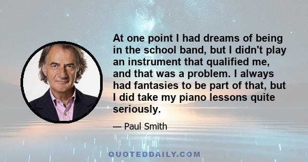 At one point I had dreams of being in the school band, but I didn't play an instrument that qualified me, and that was a problem. I always had fantasies to be part of that, but I did take my piano lessons quite