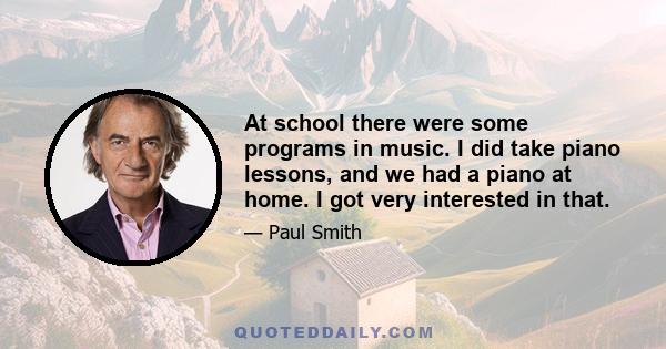 At school there were some programs in music. I did take piano lessons, and we had a piano at home. I got very interested in that.