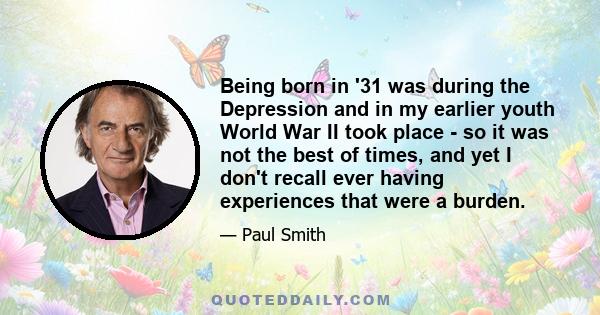 Being born in '31 was during the Depression and in my earlier youth World War II took place - so it was not the best of times, and yet I don't recall ever having experiences that were a burden.