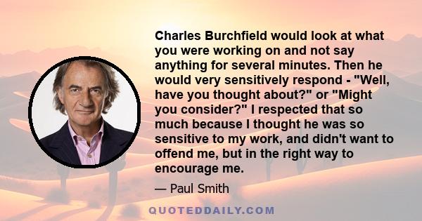 Charles Burchfield would look at what you were working on and not say anything for several minutes. Then he would very sensitively respond - Well, have you thought about? or Might you consider? I respected that so much