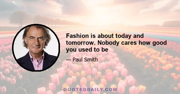 Fashion is about today and tomorrow. Nobody cares how good you used to be