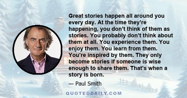 Great stories happen all around you every day. At the time they’re happening, you don’t think of them as stories. You probably don’t think about them at all. You experience them. You enjoy them. You learn from them.