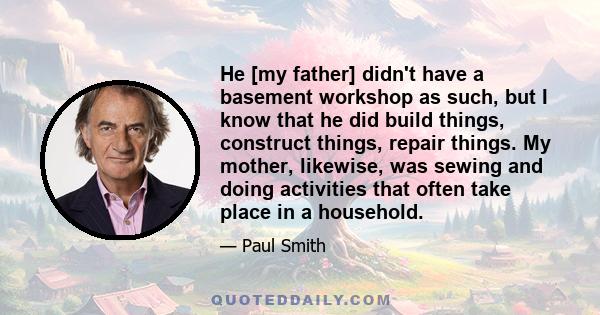 He [my father] didn't have a basement workshop as such, but I know that he did build things, construct things, repair things. My mother, likewise, was sewing and doing activities that often take place in a household.