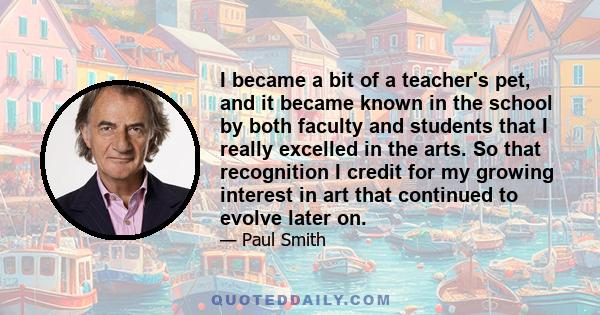 I became a bit of a teacher's pet, and it became known in the school by both faculty and students that I really excelled in the arts. So that recognition I credit for my growing interest in art that continued to evolve