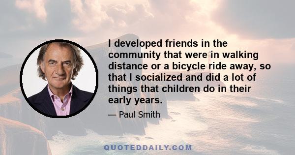 I developed friends in the community that were in walking distance or a bicycle ride away, so that I socialized and did a lot of things that children do in their early years.