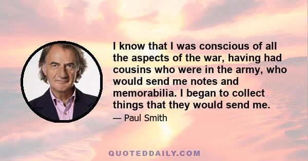 I know that I was conscious of all the aspects of the war, having had cousins who were in the army, who would send me notes and memorabilia. I began to collect things that they would send me.