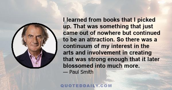 I learned from books that I picked up. That was something that just came out of nowhere but continued to be an attraction. So there was a continuum of my interest in the arts and involvement in creating that was strong