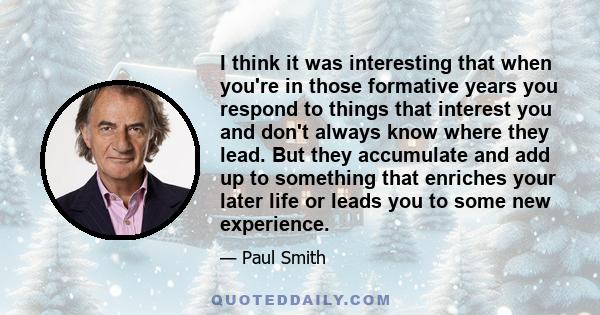 I think it was interesting that when you're in those formative years you respond to things that interest you and don't always know where they lead. But they accumulate and add up to something that enriches your later