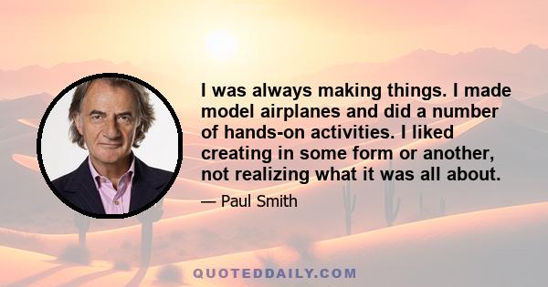 I was always making things. I made model airplanes and did a number of hands-on activities. I liked creating in some form or another, not realizing what it was all about.